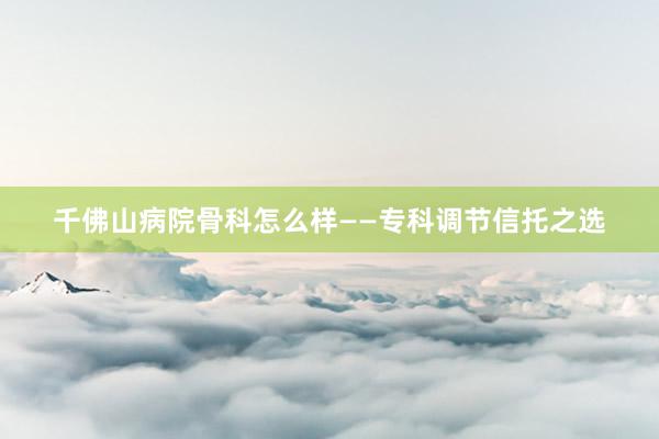 千佛山病院骨科怎么样——专科调节信托之选