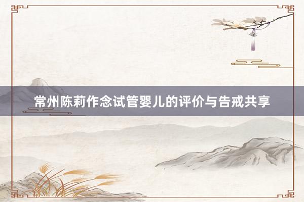 常州陈莉作念试管婴儿的评价与告戒共享